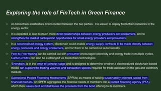 Exploring the role of FinTech in Green Finance
→ As blockchain establishes direct contact between the two parties, it is easier to deploy blockchain networks in the
energy sector.
→ It is expected to lead to much more direct relationships between energy producers and consumers, and to
strengthen the market participation opportunities for small energy providers and prosumers.
→ In a decentralised energy system, blockchain could enable energy supply contracts to be made directly between
energy producers and energy consumers, and for them to be carried out automatically.
→ Peer-to-Peer trading can be carried out with prosumer-encouraged electricity and energy trade in multiple cycles,
Carbon credits can also be exchanged via blockchain technologies
→ 'Enerchain' is at the proof-of-concept stage and is designed to determine whether a decentralized blockchain-based
model can support the trading volumes and transaction speeds required for trade execution in the gas and electricity
markets.
→ Subnational Pooled Financing Mechanisms (SPFMs) as means of raising sustainability-oriented capital from
financial markets. An SPFM aggregates the financial needs of members into a pooled financing agency (PFA),
which then issues debt and distributes the proceeds from the bond offering to its members.
 