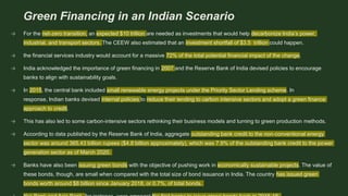 Green Financing in an Indian Scenario
→ For the net-zero transition, an expected $10 trillion are needed as investments that would help decarbonize India’s power,
industrial, and transport sectors. The CEEW also estimated that an investment shortfall of $3.5 trillion could happen.
→ the financial services industry would account for a massive 72% of the total potential financial impact of the change.
→ India acknowledged the importance of green financing in 2007 and the Reserve Bank of India devised policies to encourage
banks to align with sustainability goals.
→ In 2015, the central bank included small renewable energy projects under the Priority Sector Lending scheme. In
response, Indian banks devised internal policies to reduce their lending to carbon intensive sectors and adopt a green finance
approach to credit.
→ This has also led to some carbon-intensive sectors rethinking their business models and turning to green production methods.
→ According to data published by the Reserve Bank of India, aggregate outstanding bank credit to the non-conventional energy
sector was around 365.43 billion rupees ($4.8 billion approximately), which was 7.9% of the outstanding bank credit to the power
generation sector as of March 2020.
→ Banks have also been issuing green bonds with the objective of pushing work in economically sustainable projects. The value of
these bonds, though, are small when compared with the total size of bond issuance in India. The country has issued green
bonds worth around $8 billion since January 2018, or 0.7%, of total bonds.
 