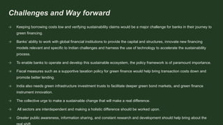 Challenges and Way forward
→ Keeping borrowing costs low and verifying sustainability claims would be a major challenge for banks in their journey to
green financing.
→ Banks’ ability to work with global financial institutions to provide the capital and structures, innovate new financing
models relevant and specific to Indian challenges and harness the use of technology to accelerate the sustainability
process.
→ To enable banks to operate and develop this sustainable ecosystem, the policy framework is of paramount importance.
→ Fiscal measures such as a supportive taxation policy for green finance would help bring transaction costs down and
promote better lending.
→ India also needs green infrastructure investment trusts to facilitate deeper green bond markets, and green finance
instrument innovation.
→ The collective urge to make a sustainable change that will make a real difference.
→ All sectors are interdependent and making a holistic difference should be worked upon.
→ Greater public awareness, information sharing, and constant research and development should help bring about the
 