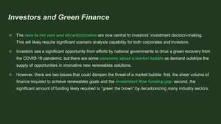 Investors and Green Finance
→ The race to net zero and decarbonization are now central to investors’ investment decision-making.
This will likely require significant scenario analysis capability for both corporates and investors.
→ Investors see a significant opportunity from efforts by national governments to drive a green recovery from
the COVID-19 pandemic, but there are some concerns about a market bubble as demand outstrips the
supply of opportunities in innovative new renewables solutions.
→ However, there are two issues that could dampen the threat of a market bubble: first, the sheer volume of
finance required to achieve renewables goals and the investment flow funding gap; second, the
significant amount of funding likely required to “green the brown” by decarbonizing many industry sectors.
 