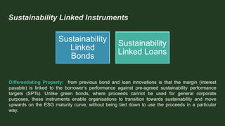 Sustainability Linked Instruments
Sustainability
Linked
Bonds
Sustainability
Linked Loans
Differentiating Property: from previous bond and loan innovations is that the margin (interest
payable) is linked to the borrower’s performance against pre-agreed sustainability performance
targets (SPTs). Unlike green bonds, where proceeds cannot be used for general corporate
purposes, these instruments enable organisations to transition towards sustainability and move
upwards on the ESG maturity curve, without being tied down to use the proceeds in a particular
way.
 