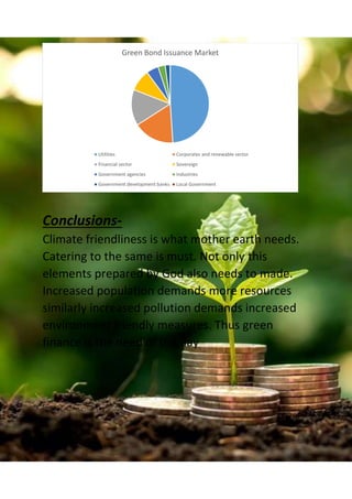 Conclusions-
Climate friendliness is what mother earth needs.
Catering to the same is must. Not only this
elements prepared by God also needs to made.
Increased population demands more resources
similarly increased pollution demands increased
environment friendly measures. Thus green
finance is the need of the day
Green Bond Issuance Market
Utilities Corporates and renewable sector
Financial sector Sovereign
Government agencies Industries
Government development banks Local Government
 