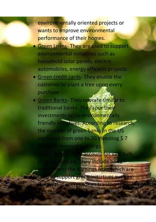 environmentally oriented projects or
wants to improve environmental
performance of their homes.
 Green Loans- They are used to support
environmental initiatives such as
household solar panels, electric
automobiles, energy efficient projects.
 Green credit cards- They enable the
customer to plant a tree upon every
purchase
 Green Banks- They operate similar to
traditional banks. They spur their
investments on to environmentally
friendly initiatives. According to research,
the number of green banks in the US
increased from one to 20 investing $ 7
billion in renewable energy.
 Green Bonds- They account for vast bulk
of green funding. They include bond
investments the earnings from which are
used to support green initiatives such as
Renewable energy, clean transportation
and conservation.
 