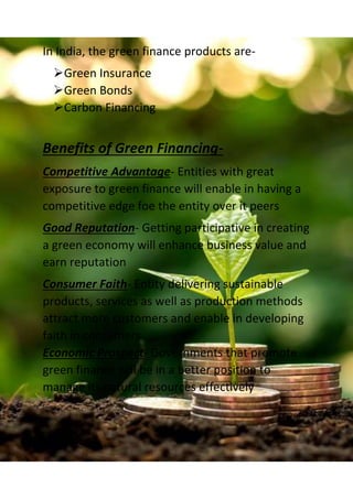 In India, the green finance products are-
Green Insurance
Green Bonds
Carbon Financing
Benefits of Green Financing-
Competitive Advantage- Entities with great
exposure to green finance will enable in having a
competitive edge foe the entity over it peers
Good Reputation- Getting participative in creating
a green economy will enhance business value and
earn reputation
Consumer Faith- Entity delivering sustainable
products, services as well as production methods
attract more customers and enable in developing
faith in consumers
Economic Prospect- Governments that promote
green finance will be in a better position to
manage its natural resources effectively
 