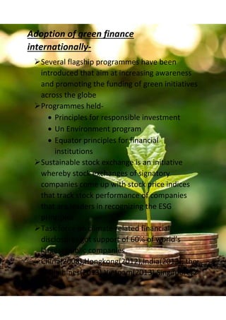 Adoption of green finance
internationally-
Several flagship programmes have been
introduced that aim at increasing awareness
and promoting the funding of green initiatives
across the globe
Programmes held-
 Principles for responsible investment
 Un Environment program
 Equator principles for financial
institutions
Sustainable stock exchange is an initiative
whereby stock exchanges of signatory
companies come up with stock price indices
that track stock performance of companies
that are leaders in recognizing the ESG
principles
Task force on climate related financial
disclosures got support of 60% of world’s
largest public companies.
China(2008),Hongkong(2012),India(2013), the
Philliphines(2013),Vietnam(2013),Singapore(2
 