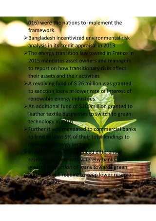 016) were the nations to implement the
framework.
Bangladesh incentivized environmental risk
analysis in its credit appraisal in 2013
The energy transition law passed in France in
2015 mandates asset owners and managers
to report on how transitionary risks affect
their assets and their activities
A revolving fund of $ 26 million was granted
to sanction loans at lower rate of interest of
renewable energy industries
An additional fund of $200million granted to
leather textile businesses to switch to green
technology in 2016
Further it was mandated to commercial banks
to lend at least 5% of their total lendings to
renewable energy sectors
In 2010 Lebanon introduced differential
reserve requirements whereby banks with
greater proportion of loans towards green
initiatives will require to keep lower reserve
requirements.
 