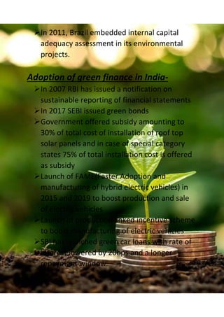 In 2011, Brazil embedded internal capital
adequacy assessment in its environmental
projects.
Adoption of green finance in India-
In 2007 RBI has issued a notification on
sustainable reporting of financial statements
In 2017 SEBI issued green bonds
Government offered subsidy amounting to
30% of total cost of installation of roof top
solar panels and in case of special category
states 75% of total installation cost is offered
as subsidy
Launch of FAME(Faster Adoption and
manufacturing of hybrid electric vehicles) in
2015 and 2019 to boost production and sale
of electric vehicles
Launch of production linked incentive scheme
to boost manufacturing of electric vehicles
SBI has launched green car loans with rate of
interest lowered by 20bps and a longer
repayment window
 