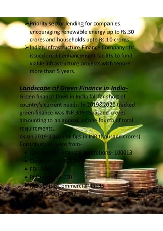 Priority sector lending for companies
encouraging renewable energy up to Rs.30
crores and households upto Rs.10 crores
Indian Infrastructure Finance Company Ltd
issued credit enhancement facility to fund
viable infrastructure projects with tenure
more than 5 years.
Landscape of Green Finance in India-
Green finance flows in India fall far short of
country’s current needs. In 2019&2020 tracked
green finance was INR 309 thousand crores
amounting to an approx. of one fourth of total
requirements.
As on 2019-2020-( all figs in INR thousand crores)
Contributions were from-
 Commercial Financial Institutions- 100013
 Corporations-20895
 FDI- 9080
 Philantrophy-270
 Residential,Commercial-45135
 Bilateral DFI-16247
 