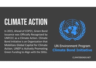 In 2015, Ahead of COP21, Green Bond
Issuance was Officially Recognized by
UNFCCC as a Climate Action. Climate
Bond Initiative is an Organization that
Mobilizes Global Capital for Climate
Action. UNEP is Actively Promoting
Green Funding to Align with the SDGs.
CLIMATEBONDS.NET
UN Environment Program
Climate Bond Initiative
 