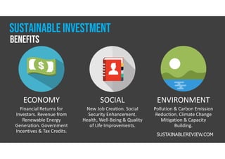 Sustainable Investment
ECONOMY
Financial Returns for
Investors. Revenue from
Renewable Energy
Generation. Government
Incentives & Tax Credits.
SOCIAL
New Job Creation. Social
Security Enhancement.
Health, Well-Being & Quality
of Life Improvements.
ENVIRONMENT
Pollution & Carbon Emission
Reduction. Climate Change
Mitigation & Capacity
Building.
benefits
SUSTAINABLEREVIEW.COM
 