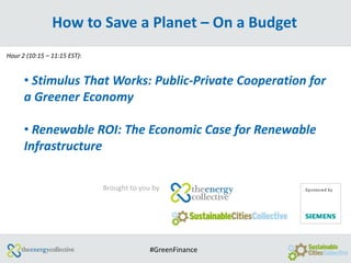 How to Save a Planet – On a Budget
Hour 2 (10:15 – 11:15 EST):


      • Stimulus That Works: Public-Private Cooperation for
      a Greener Economy

      • Renewable ROI: The Economic Case for Renewable
      Infrastructure

                              Brought to you by




                                            #GreenFinance
 