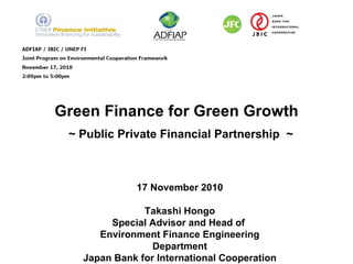 Green Finance for Green Growth    ~ Public Private Financial Partnership  ~ 17 November 2010 Takashi Hongo Special Advisor and Head of  Environment Finance Engineering Department Japan Bank for International Cooperation 