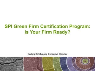 SPI Green Firm Certification Program: Is Your Firm Ready? Barbra Batshalom, Executive Director 