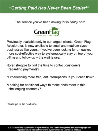 “Getting Paid Has Never Been Easier!” The service you’ve been asking for is finally here. Previously available only to our largest clients, Green Flag Accelerator, is now available to small and medium sized businesses like yours. If you’ve been looking for an easier, more cost-effective way to systematically stay on top of your billing and follow up – the wait is over. ,[object Object],  regarding payments? ,[object Object]