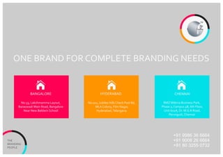 THE
BRANDING
PEOPLE
No:33, Lakshmamma Layout,
Banaswadi Main Road, Bangalore
Near New Baldwin School
No:102, Jubilee Hills Check Post Rd,
MLA Colony, Film Nagar,
Hyderabad,Telangana
RMZ Milenia Business Park,
Phase 2, Campus 4B, 6th Floor,
Unit 602A, Dr. M.G.R Road,
Perungudi, Chennai
BANGALORE HYDERABAD CHENNAI
ONE BRAND FOR COMPLETE BRANDING NEEDS
TM
+91 9986 36 6664
+91 9008 26 6664
+91 80 3255 0732
 