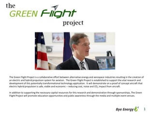 The Green Flight Project is a collaborative effort between alternative energy and aerospace industries resulting in the creation of
an electric and hybrid propulsion system for aviation. The Green Flight Project is established to support the vital research and
development of this potentially transformational technology application. It will demonstrate on a proof of concept aircraft that
electric hybrid propulsion is safe, viable and economic – reducing cost, noise and CO2 impact from aircraft.

In addition to supporting the necessary capital resources for this research and demonstration through sponsorships, The Green
Flight Project will promote education opportunities and public awareness through the media and multiple event venues.




                                                                                                                                  1
 
