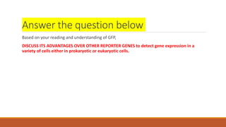 Answer the question below
Based on your reading and understanding of GFP,
DISCUSS ITS ADVANTAGES OVER OTHER REPORTER GENES...