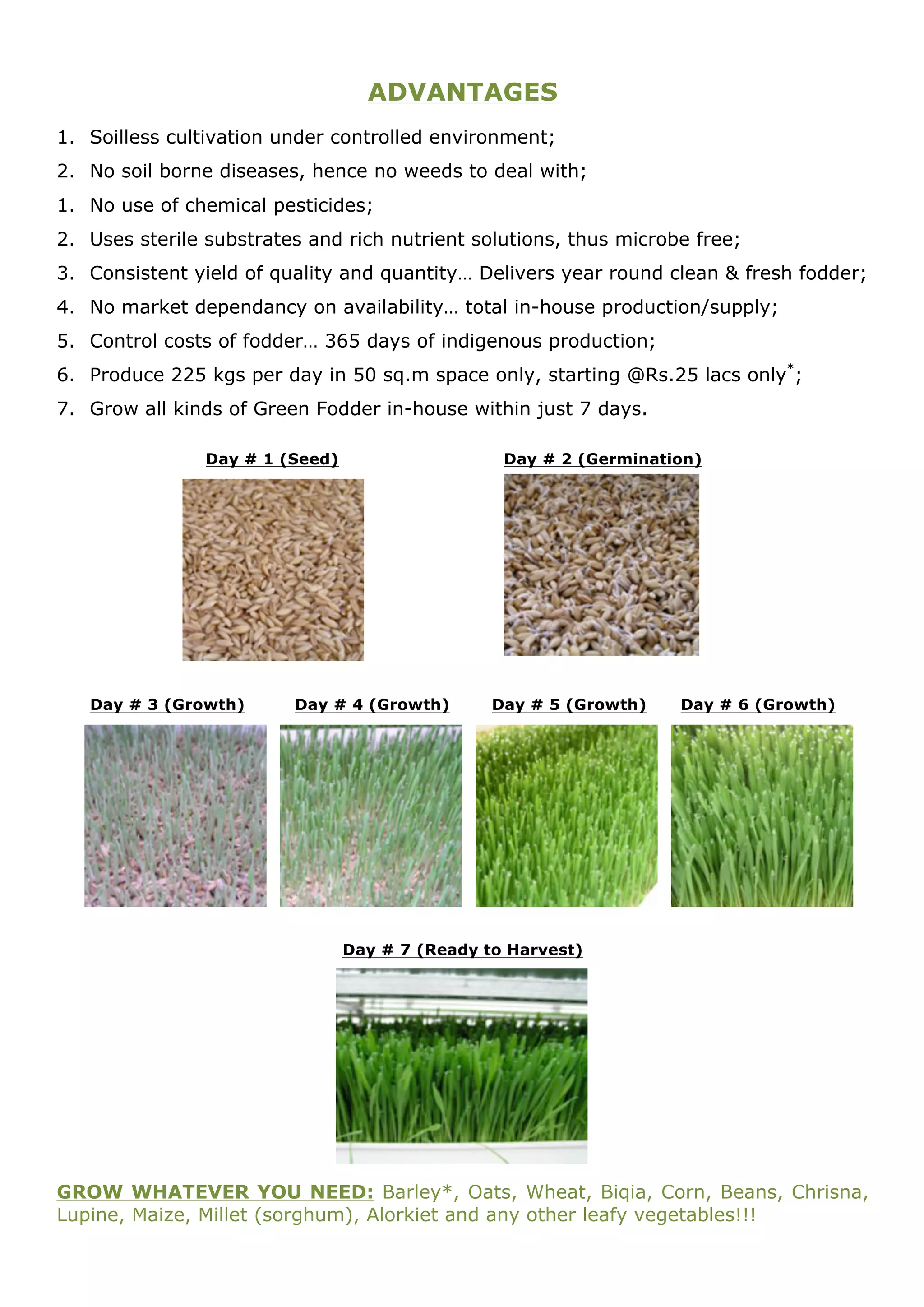 ADVANTAGES
1. Soilless cultivation under controlled environment;
2. No soil borne diseases, hence no weeds to deal with;
1. No use of chemical pesticides;
2. Uses sterile substrates and rich nutrient solutions, thus microbe free;
3. Consistent yield of quality and quantity… Delivers year round clean & fresh fodder;
4. No market dependancy on availability… total in-house production/supply;
5. Control costs of fodder… 365 days of indigenous production;
6. Produce 225 kgs per day in 50 sq.m space only, starting @Rs.25 lacs only*;
7. Grow all kinds of Green Fodder in-house within just 7 days.

                Day # 1 (Seed)                    Day # 2 (Germination)




   Day # 3 (Growth)      Day # 4 (Growth)        Day # 5 (Growth)   Day # 6 (Growth)




                                 Day # 7 (Ready to Harvest)




GROW WHATEVER YOU NEED: Barley*, Oats, Wheat, Biqia, Corn, Beans, Chrisna,
Lupine, Maize, Millet (sorghum), Alorkiet and any other leafy vegetables!!!
 
