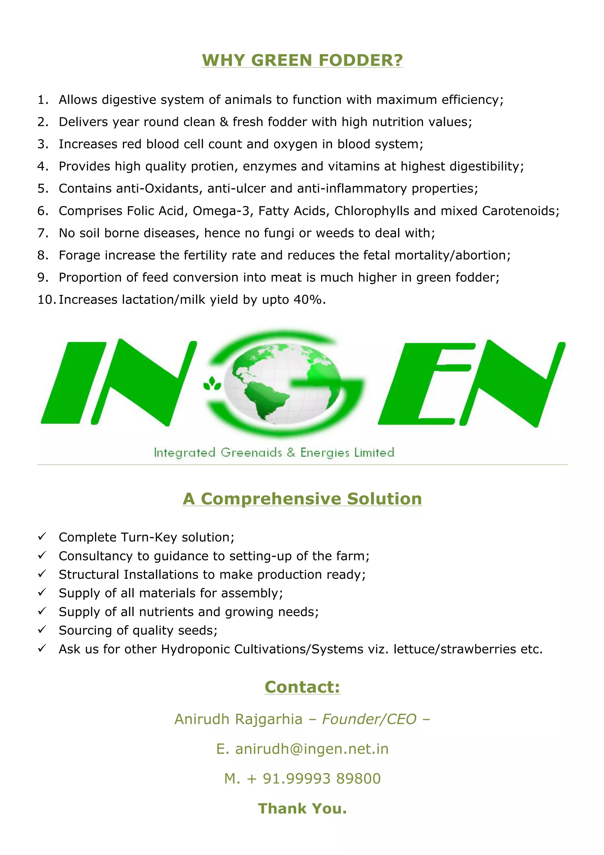 WHY GREEN FODDER?

1. Allows digestive system of animals to function with maximum efficiency;
2. Delivers year round clean & fresh fodder with high nutrition values;
3. Increases red blood cell count and oxygen in blood system;
4. Provides high quality protien, enzymes and vitamins at highest digestibility;
5. Contains anti-Oxidants, anti-ulcer and anti-inflammatory properties;
6. Comprises Folic Acid, Omega-3, Fatty Acids, Chlorophylls and mixed Carotenoids;
7. No soil borne diseases, hence no fungi or weeds to deal with;
8. Forage increase the fertility rate and reduces the fetal mortality/abortion;
9. Proportion of feed conversion into meat is much higher in green fodder;
10. Increases lactation/milk yield by upto 40%.




                        A Comprehensive Solution

! Complete Turn-Key solution;
! Consultancy to guidance to setting-up of the farm;
! Structural Installations to make production ready;
! Supply of all materials for assembly;
! Supply of all nutrients and growing needs;
! Sourcing of quality seeds;
! Ask us for other Hydroponic Cultivations/Systems viz. lettuce/strawberries etc.


                                     Contact:
                      Anirudh Rajgarhia – Founder/CEO –

                             E. anirudh@ingen.net.in

                               M. + 91.99993 89800

                                    Thank You.
 