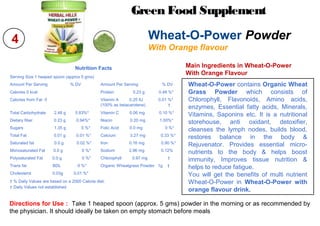 4
Directions for Use : Take 1 heaped spoon (approx. 5 gms) powder in the morning or as recommended by
the physician. It should ideally be taken on empty stomach before meals
Main Ingredients in Wheat-O-Power
With Orange Flavour
Green Food Supplement
Wheat-O-Power Powder
With Orange flavour
Wheat-O-Power contains Organic Wheat
Grass Powder which consists of
Chlorophyll, Flavonoids, Amino acids,
enzymes, Essential fatty acids, Minerals,
Vitamins, Saponins etc. It is a nutritional
storehouse, anti oxidant, detoxifier,
cleanses the lymph nodes, builds blood,
restores balance in the body &
Rejuvenator. Provides essential micro-
nutrients to the body & helps boost
immunity, Improves tissue nutrition &
helps to reduce fatigue.
You will get the benefits of multi nutrient
Wheat-O-Power in Wheat-O-Power with
orange flavour drink.
Nutrition Facts
Serving Size 1 heaped spoon (approx 5 gms)
Amount Per Serving % DV Amount Per Serving % DV
Calories 0 kcal Protein 0.23 g 0.48 %*
Calories from Fat 0 Vitamin A 0.25 IU 0.01 %*
(100% as betacarotene) †
Total Carbohydrate 2.48 g 0.83%* Vitamin C 0.06 mg 0.10 %*
Dietary fiber 0.23 g 0.94%* Niacin 0.20 mg 1.00%*
Sugars 1.35 g 0 %* Folic Acid 0.0 mg 0 %*
Total Fat 0.01 g 0.01 %* Calcium 3.27 mg 0.33 %*
Saturated fat 0.0 g 0.02 %* Iron 0.16 mg 0.90 %*
Monosaturated Fat 0.0 g 0 %* Sodium 2.96 mg 0.12%
Polysaturated Fat 0.0 g 0 %* Chlorophyll 0.97 mg †
Trans fat BDL 0 %* Organic Wheatgrass Powder 1g †
Cholesterol 0.03g 0.01 %*
† % Daily Values are based on a 2000 Calorie diet.
† Daily Values not established
 