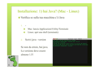 Installazione: 1) hai Java? (Mac - Linux)
      Verifica    se sulla tua macchina c’è Java

      1.     -
                Mac: lancia Applicazioni/Utility/Terminale
                Linux: apri una shell (terminale)


      2.     Scrivi java –version

      Se non da errore, hai java.
      La versione deve essere
      almeno 1.5!


5
 