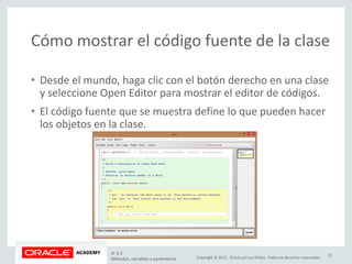 Copyright © 2015, Oracle y/o sus filiales. Todos los derechos reservados.
Cómo mostrar el código fuente de la clase
• Desde el mundo, haga clic con el botón derecho en una clase
y seleccione Open Editor para mostrar el editor de códigos.
• El código fuente que se muestra define lo que pueden hacer
los objetos en la clase.
JF 3-2
Métodos, variables y parámetros
25
 