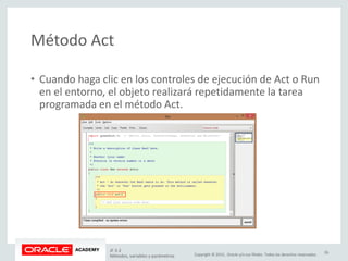 Copyright © 2015, Oracle y/o sus filiales. Todos los derechos reservados.
Método Act
• Cuando haga clic en los controles de ejecución de Act o Run
en el entorno, el objeto realizará repetidamente la tarea
programada en el método Act.
JF 3-2
Métodos, variables y parámetros
26
 