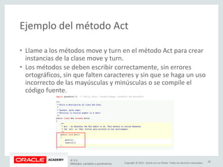 Copyright © 2015, Oracle y/o sus filiales. Todos los derechos reservados.
Ejemplo del método Act
• Llame a los métodos move y turn en el método Act para crear
instancias de la clase move y turn.
• Los métodos se deben escribir correctamente, sin errores
ortográficos, sin que falten caracteres y sin que se haga un uso
incorrecto de las mayúsculas y minúsculas o se compile el
código fuente.
JF 3-2
Métodos, variables y parámetros
28
 