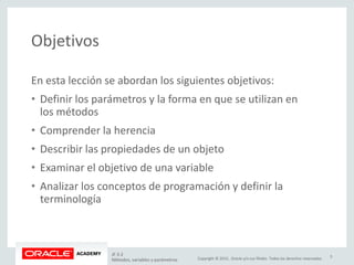 Copyright © 2015, Oracle y/o sus filiales. Todos los derechos reservados.
Objetivos
En esta lección se abordan los siguientes objetivos:
• Definir los parámetros y la forma en que se utilizan en
los métodos
• Comprender la herencia
• Describir las propiedades de un objeto
• Examinar el objetivo de una variable
• Analizar los conceptos de programación y definir la
terminología
JF 3-2
Métodos, variables y parámetros
3
 