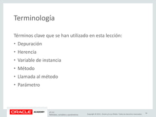 Copyright © 2015, Oracle y/o sus filiales. Todos los derechos reservados.
Terminología
JF 3-2
Métodos, variables y parámetros
34
Términos clave que se han utilizado en esta lección:
• Depuración
• Herencia
• Variable de instancia
• Método
• Llamada al método
• Parámetro
 