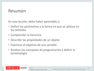 Copyright © 2015, Oracle y/o sus filiales. Todos los derechos reservados.
Resumen
En esta lección, debe haber aprendido a:
• Definir los parámetros y la forma en que se utilizan en
los métodos
• Comprender la herencia
• Describir las propiedades de un objeto
• Examinar el objetivo de una variable
• Analizar los conceptos de programación y definir la
terminología
JF 3-2
Métodos, variables y parámetros
36
 
