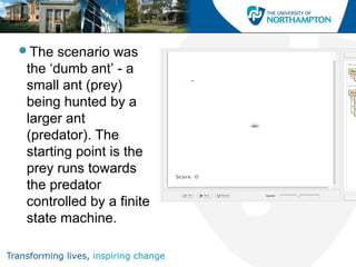 The scenario was
the ‘dumb ant’ - a
small ant (prey)
being hunted by a
larger ant
(predator). The
starting point is the
prey runs towards
the predator
controlled by a finite
state machine.
 