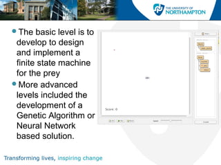The basic level is to
develop to design
and implement a
finite state machine
for the prey
More advanced
levels included the
development of a
Genetic Algorithm or
Neural Network
based solution.
 