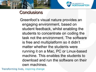 ConclusionsConclusions
Greenfoot’s visual nature provides an
engaging environment, based on
student feedback, whilst enabling the
students to concentrate on coding the
task not the environment. The software
is free and multiplatform so it didn’t
matter whether the students were
running it on a Mac, PC or Linux-based
machine. This enables the students to
download and run the software on their
own machines.
 