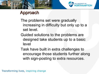 ApproachApproach
The problems set were gradually
increasing in difficulty but only up to a
set level.
Guided solutions to the problems are
designed take students up to a basic
level
Task have built in extra challenges to
encourage those students further along
with sign-posting to extra resources.
 
