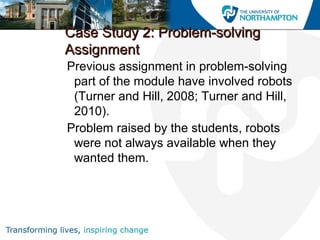 Case Study 2: Problem-solvingCase Study 2: Problem-solving
AssignmentAssignment
Previous assignment in problem-solving
part of the module have involved robots
(Turner and Hill, 2008; Turner and Hill,
2010).
Problem raised by the students, robots
were not always available when they
wanted them.
 