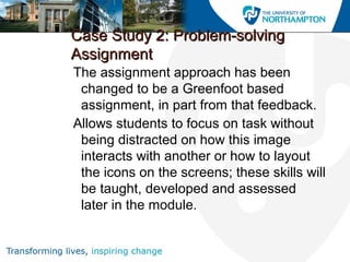 Case Study 2: Problem-solvingCase Study 2: Problem-solving
AssignmentAssignment
The assignment approach has been
changed to be a Greenfoot based
assignment, in part from that feedback.
Allows students to focus on task without
being distracted on how this image
interacts with another or how to layout
the icons on the screens; these skills will
be taught, developed and assessed
later in the module.
 