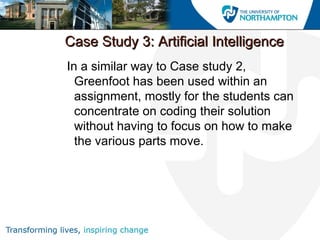 Case Study 3: Artificial IntelligenceCase Study 3: Artificial Intelligence
In a similar way to Case study 2,
Greenfoot has been used within an
assignment, mostly for the students can
concentrate on coding their solution
without having to focus on how to make
the various parts move.
 