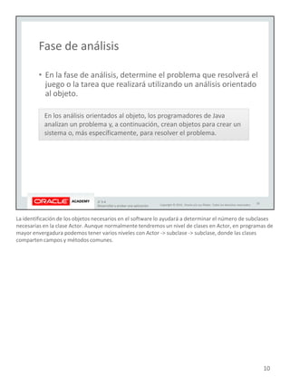 La identificación de los objetos necesarios en el software lo ayudará a determinar el número de subclases
necesarias en la clase Actor. Aunque normalmente tendremos un nivel de clases en Actor, en programas de
mayor envergadura podemos tener varios niveles con Actor -> subclase -> subclase, donde las clases
comparten campos y métodos comunes.
10
 