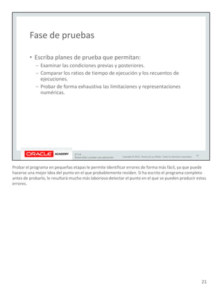 Probar el programa en pequeñas etapas le permite identificar errores de forma más fácil, ya que puede
hacerse una mejor idea del punto en el que probablemente residen. Si ha escrito el programa completo
antes de probarlo, le resultará mucho más laborioso detectar el punto en el que se pueden producir estos
errores.
21
 