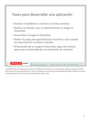 La planificación del juego antes iniciar la codificación le ahorrará mucho tiempo. Algunos juegos sencillos
requerirán muy poca planificación, pero a medida que aumenta la complejidad del juego también aumenta
la necesidad de utilizar técnicas de planificación adecuadas.
9
 