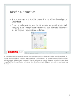 El diseño automático realizará un sangrado del código entre corchetes. Esto demuestra las técnicas de
diseño óptimas para que el código sea más legible. Para Greenfoot no supone ningún problema que se
escriba todo el código en una línea, pero intentar buscar errores en el código se convierte en una tarea
muy difícil. Asimismo, el hecho de intentar leer cómo funciona el código se convierte en una tarea muy
tediosa.
8
 