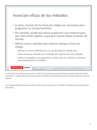 La utilización de métodos nos permite utilizar las funciones que proporciona el equipo de desarrollo de
Greenfoot. La definición de nuestros propios métodos nos permite expandir la funcionalidad de nuestros
objetos.
Los métodos definidos pueden utilizarse del mismo modo que los métodos heredados suministrados por
Greenfoot.
4
 