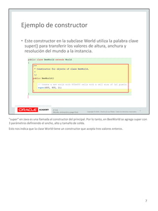 "super" en Java es una llamada al constructor del principal. Por lo tanto, en BeeWorld se agrega super con
3 parámetros definiendo el ancho, alto y tamaño de celda.
Esto nos indica que la clase World tiene un constructor que acepta tres valores enteros.
7
 