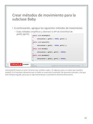 setLocation() mueve un actor sin tener que cambiar su giro. En algunos casos, es mejor que move() y
rotate(). En el ejemplo, deseamos que un bebé se mueva por la pantalla. No queremos que gire, sino que
esté siempre erguido, pero que se siga moviendo por la pantalla en distintas direcciones.
20
 