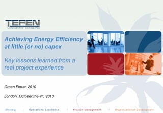 S t r a t e g y O r g a n i za t i o n a l D e ve l op m e ntO p e r a t i o ns E xc e l le n c e P ro j e c t Ma n a g e m e n t
Achieving Energy Efficiency
at little (or no) capex
Key lessons learned from a
real project experience
Green Forum 2010
London, October the 4th
, 2010
 
