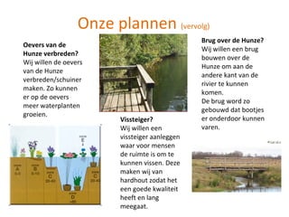 Onze plannen  (vervolg) Oevers van de Hunze verbreden? Wij willen de oevers van de Hunze verbreden/schuiner maken. Zo kunnen er op de oevers meer waterplanten groeien. Vissteiger? Wij willen een vissteiger aanleggen waar voor mensen de ruimte is om te kunnen vissen. Deze maken wij van hardhout zodat het een goede kwaliteit heeft en lang meegaat. Brug over de Hunze? Wij willen een brug bouwen over de Hunze om aan de andere kant van de rivier te kunnen komen. De brug word zo gebouwd dat bootjes er onderdoor kunnen varen. 