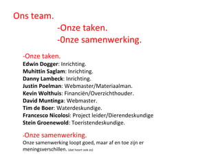 Ons team. -Onze taken.   -0nze samenwerking. -Onze taken. Edwin Dogger : Inrichting. Muhittin Saglam : Inrichting. Danny Lambeck : Inrichting. Justin Poelman : Webmaster/Materiaalman. Kevin Wolthuis : Financiën/Overzichthouder. David Muntinga : Webmaster. Tim de Boer : Waterdeskundige. Francesco Nicolosi : Project leider/Dierendeskundige Stein Groenewold : Toeristendeskundige. - Onze samenwerking.  Onze samenwerking loopt goed, maar af en toe zijn er meningsverschillen.  (dat hoort ook zo) 