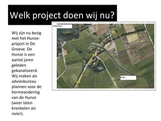 Welk project doen wij nu? Wij zijn nu bezig met het Hunze-project in De Groeve. De Hunze is een aantal jaren geleden gekanaliseerd. Wij maken als adviesbureau  plannen voor de hermeandering van de Hunze (weer laten kronkelen als rivier). 