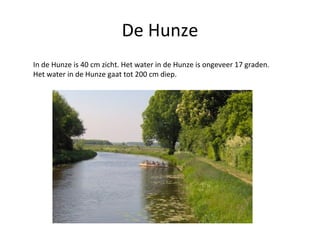 De Hunze In de Hunze is 40 cm zicht. Het water in de Hunze is ongeveer 17 graden. Het water in de Hunze gaat tot 200 cm diep. 